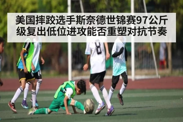 美国摔跤选手斯奈德世锦赛97公斤级复出低位进攻能否重塑对抗节奏